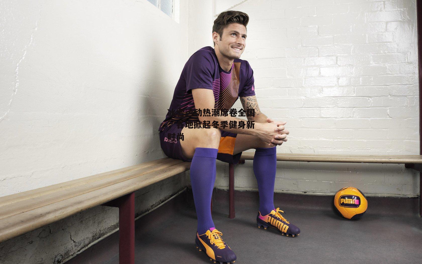 冰雪运动热潮席卷全国，各地掀起冬季健身新时尚